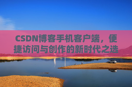 CSDN博客手机客户端，便捷访问与创作的新时代之选